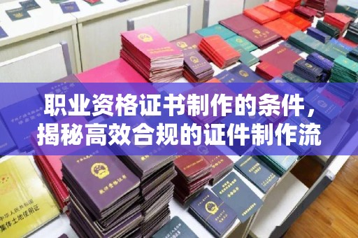 江陵职业资格证书制作的条件，揭秘高效合规的证件制作流程